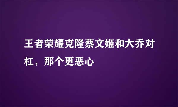 王者荣耀克隆蔡文姬和大乔对杠，那个更恶心