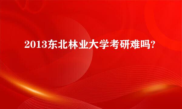 2013东北林业大学考研难吗?