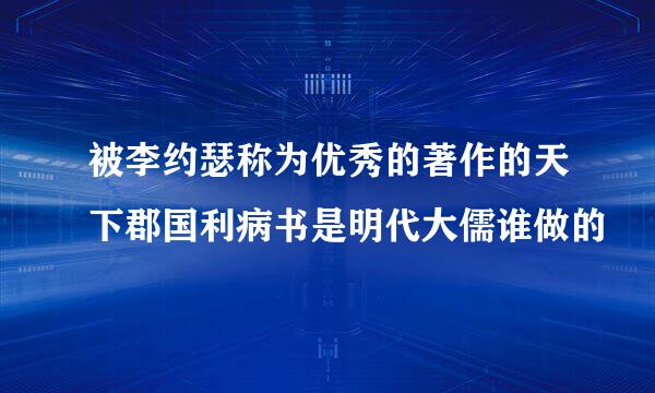 被李约瑟称为优秀的著作的天下郡国利病书是明代大儒谁做的