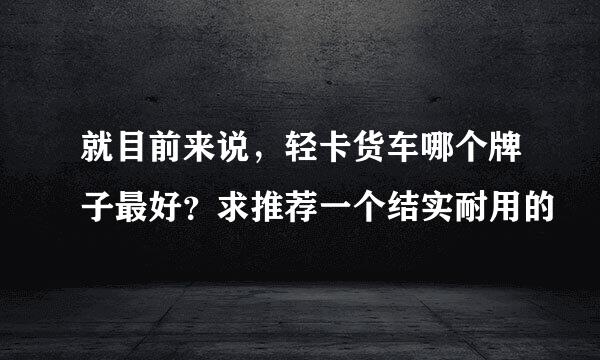 就目前来说，轻卡货车哪个牌子最好？求推荐一个结实耐用的