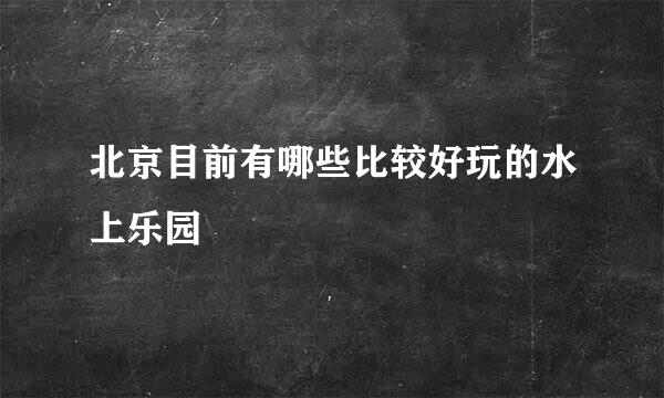 北京目前有哪些比较好玩的水上乐园