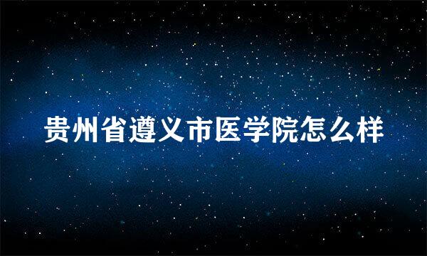 贵州省遵义市医学院怎么样