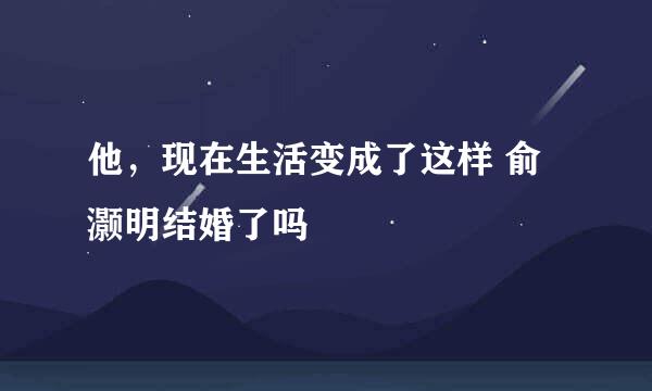 他，现在生活变成了这样 俞灏明结婚了吗