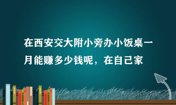 在西安交大附小旁办小饭桌一月能赚多少钱呢，在自己家