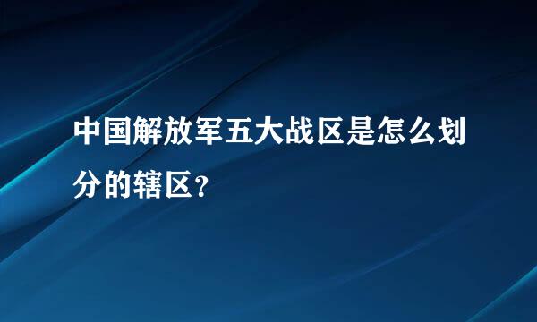 中国解放军五大战区是怎么划分的辖区？