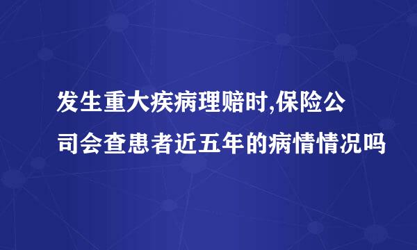 发生重大疾病理赔时,保险公司会查患者近五年的病情情况吗