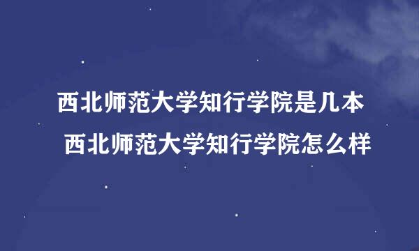 西北师范大学知行学院是几本 西北师范大学知行学院怎么样