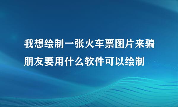 我想绘制一张火车票图片来骗朋友要用什么软件可以绘制