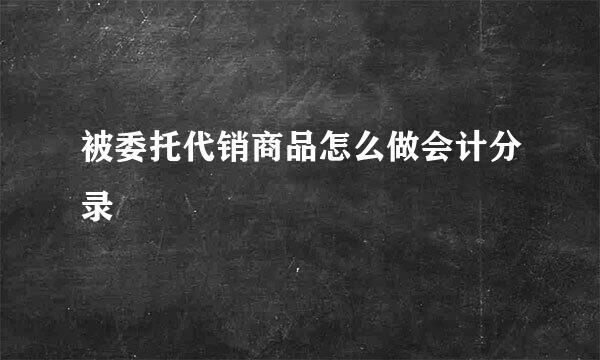 被委托代销商品怎么做会计分录