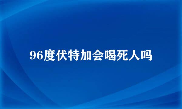 96度伏特加会喝死人吗