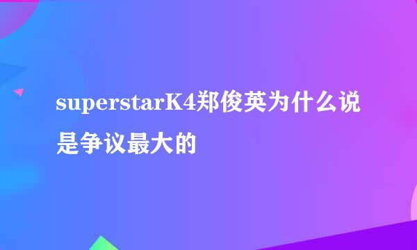 superstarK4郑俊英为什么说是争议最大的