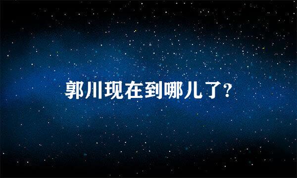 郭川现在到哪儿了?