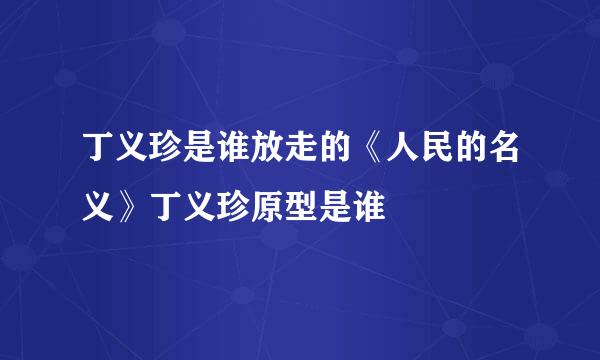 丁义珍是谁放走的《人民的名义》丁义珍原型是谁