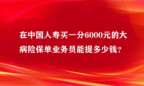 在中国人寿买一分6000元的大病险保单业务员能提多少钱？