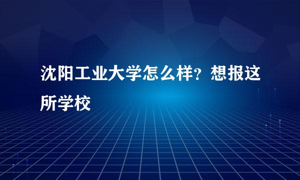 沈阳工业大学怎么样？想报这所学校