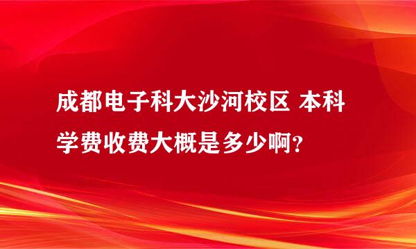 成都电子科大沙河校区 本科学费收费大概是多少啊？