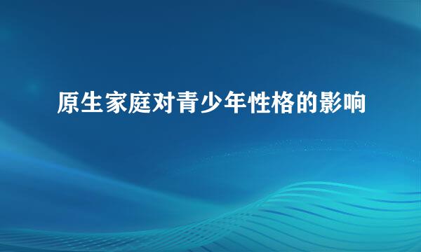 原生家庭对青少年性格的影响