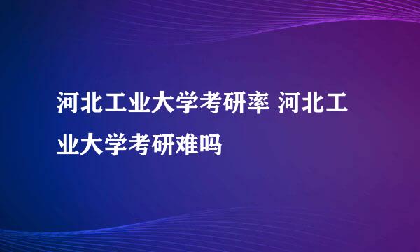 河北工业大学考研率 河北工业大学考研难吗