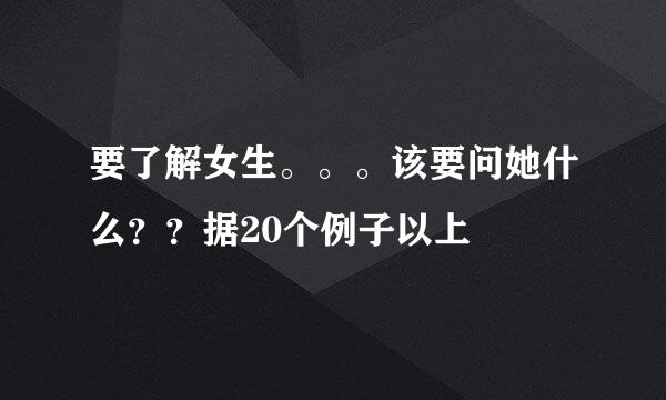 要了解女生。。。该要问她什么？？据20个例子以上