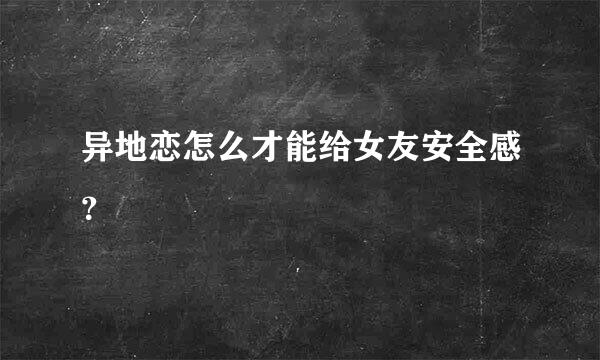 异地恋怎么才能给女友安全感？