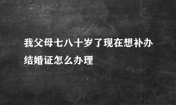 我父母七八十岁了现在想补办结婚证怎么办理