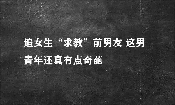 追女生“求教”前男友 这男青年还真有点奇葩