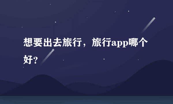 想要出去旅行，旅行app哪个好？