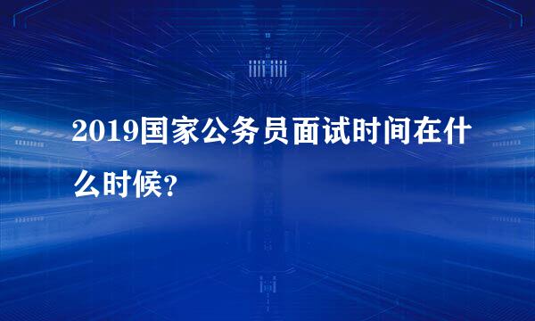 2019国家公务员面试时间在什么时候？