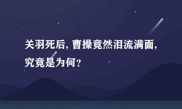 关羽死后, 曹操竟然泪流满面, 究竟是为何？