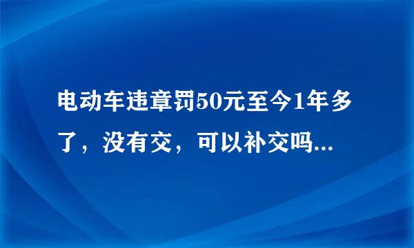 电动车违章罚50元至今1年多了，没有交，可以补交吗？补交罚款吗？