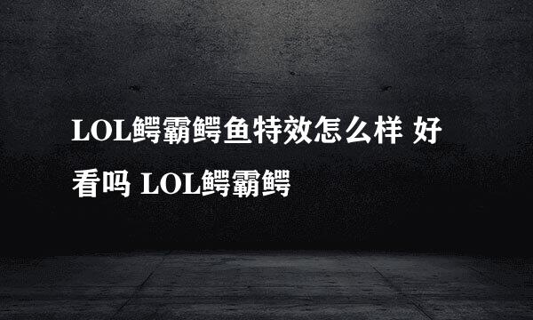 LOL鳄霸鳄鱼特效怎么样 好看吗 LOL鳄霸鳄