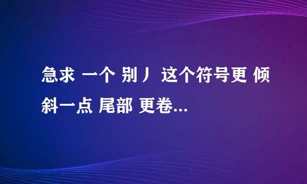 急求 一个 别丿 这个符号更 倾斜一点 尾部 更卷一点的 一个符号 ， 谁能告诉告诉我 急求 见别人用过