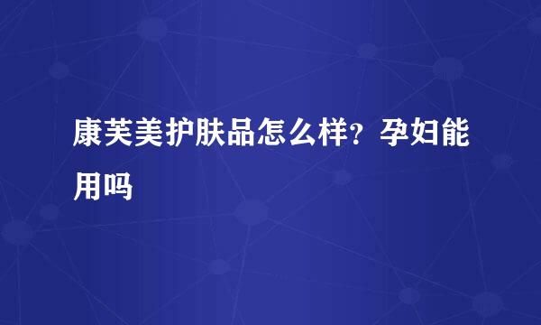 康芙美护肤品怎么样？孕妇能用吗