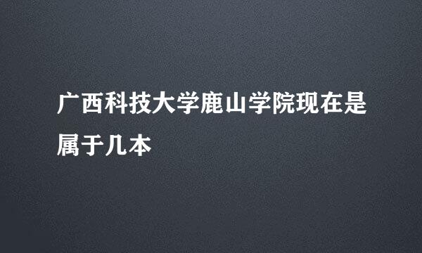 广西科技大学鹿山学院现在是属于几本