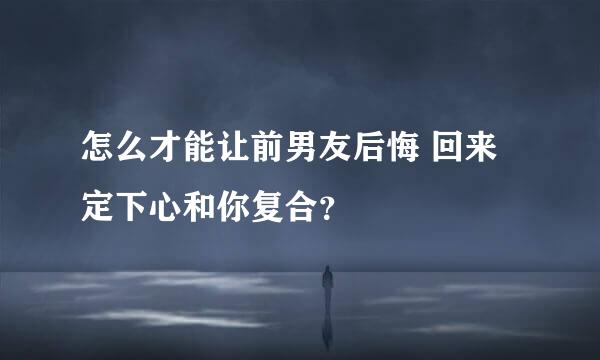 怎么才能让前男友后悔 回来定下心和你复合？