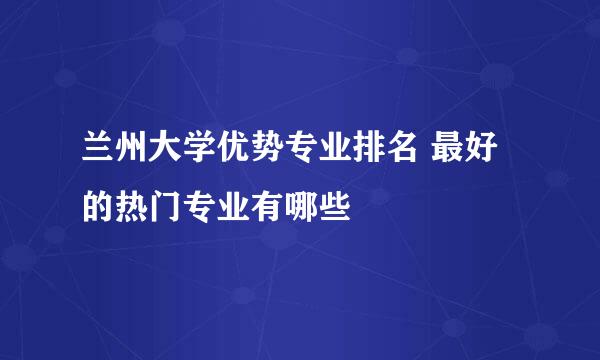 兰州大学优势专业排名 最好的热门专业有哪些