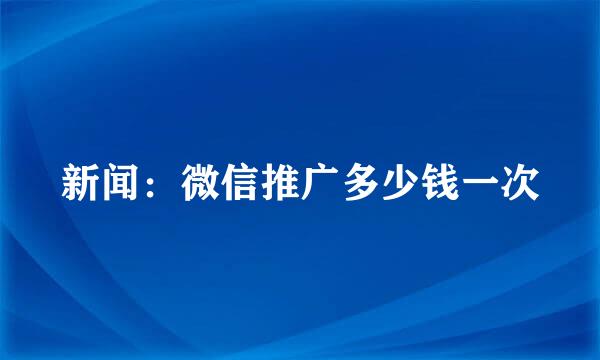 新闻：微信推广多少钱一次