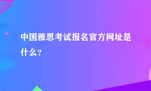 中国雅思考试报名官方网址是什么？