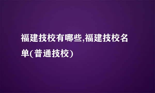 福建技校有哪些,福建技校名单(普通技校)