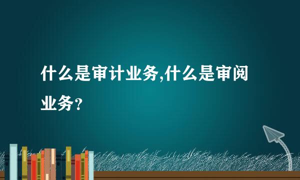 什么是审计业务,什么是审阅业务？