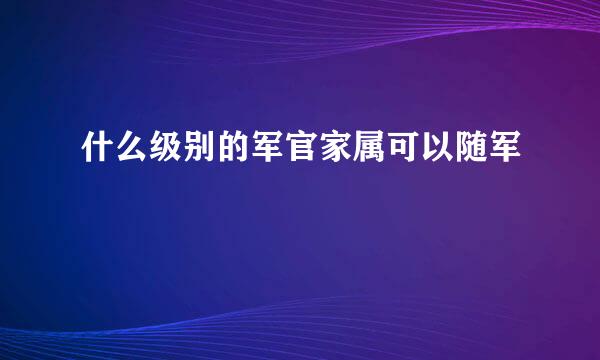 什么级别的军官家属可以随军