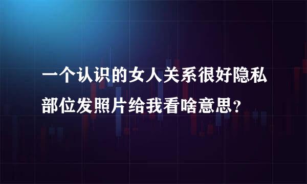 一个认识的女人关系很好隐私部位发照片给我看啥意思？