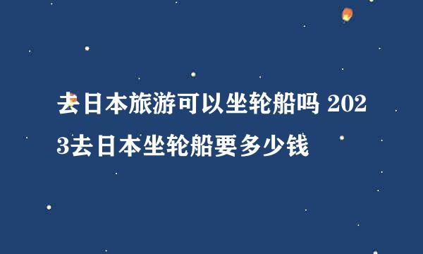 去日本旅游可以坐轮船吗 2023去日本坐轮船要多少钱