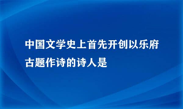 中国文学史上首先开创以乐府古题作诗的诗人是