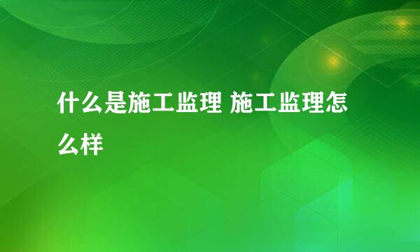 什么是施工监理 施工监理怎么样