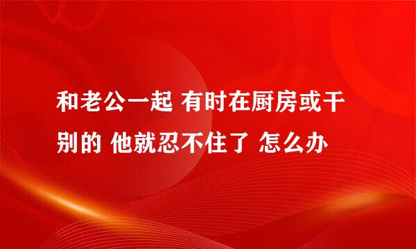 和老公一起 有时在厨房或干别的 他就忍不住了 怎么办