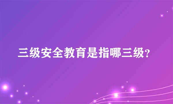 三级安全教育是指哪三级？