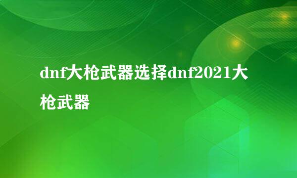 dnf大枪武器选择dnf2021大枪武器