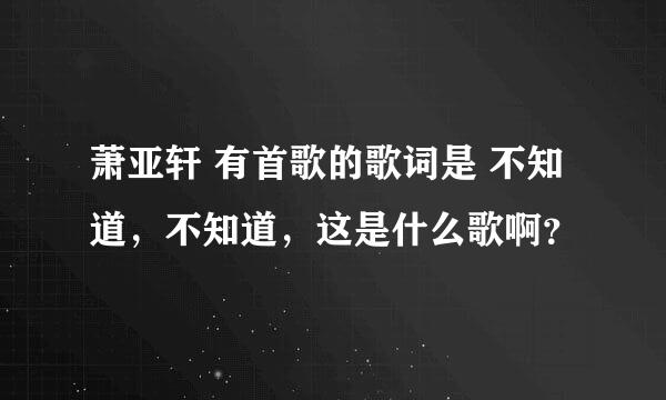 萧亚轩 有首歌的歌词是 不知道，不知道，这是什么歌啊？