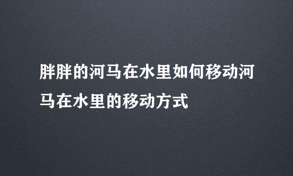 胖胖的河马在水里如何移动河马在水里的移动方式